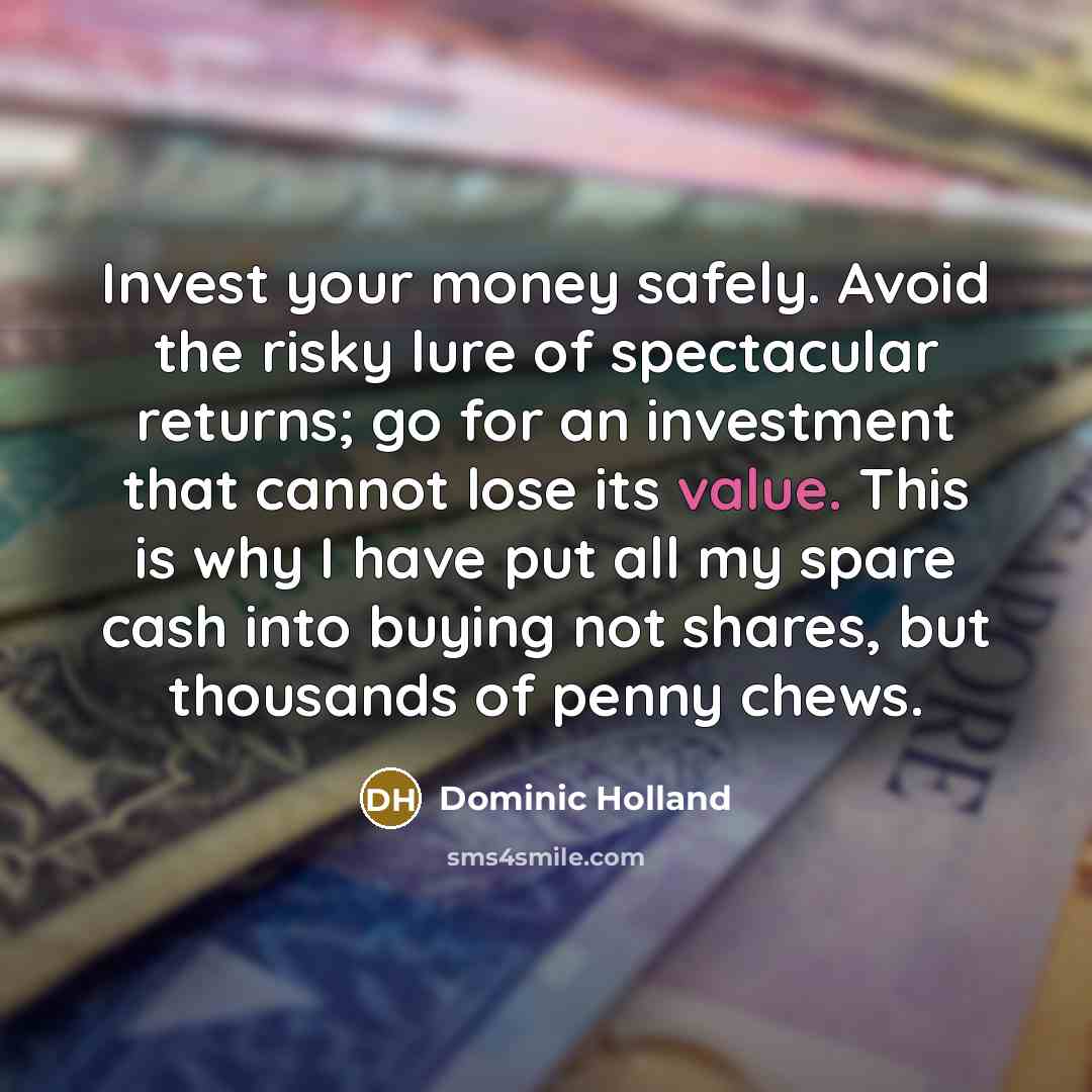 “Invest your money safely. Avoid the risky lure of spectacular returns; go for an investment that cannot lose its value. This is why I have put all my spare cash into buying not shares, but thousands of penny chews.” quote by Dominic Holland
