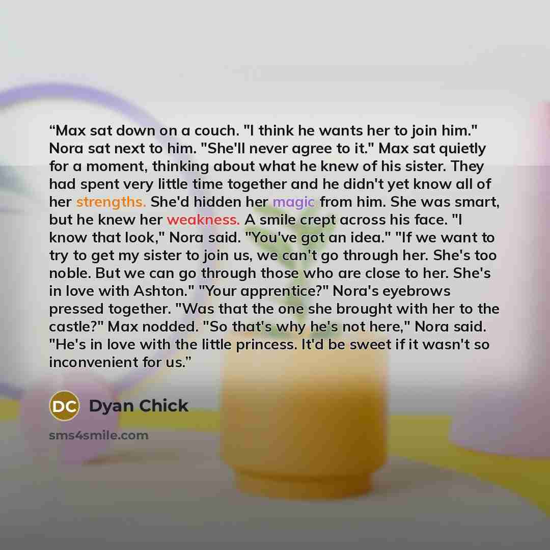 “Max sat down on a couch. "I think he wants her to join him." Nora sat next to him. "She'll never agree to it." Max sat quietly for a moment, thinking about what he knew of his sister. They had spent very little time together and he didn't yet know all of her strengths. She'd hidden her magic from…” quote by Dyan Chick