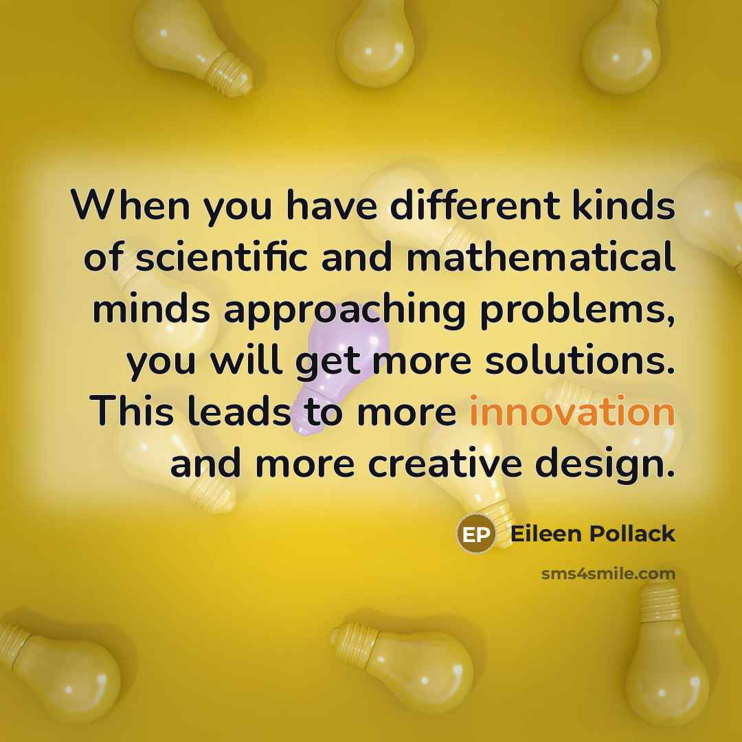 “When you have different kinds of scientific and mathematical minds approaching problems, you will get more solutions. This leads to more innovation and more creative design.” quote by Eileen Pollack