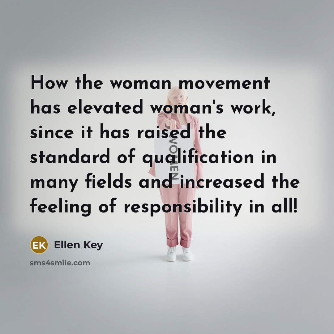 “How the woman movement has elevated woman's work, since it has raised the standard of qualification in many fields and increased the feeling of responsibility in all!” quote by Ellen Key