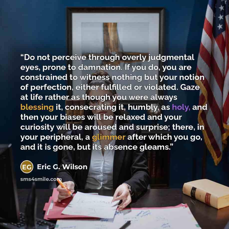 “Do not perceive through overly judgmental eyes, prone to damnation. If you do, you are constrained to witness nothing but your notion of perfection, either fulfilled or violated. Gaze at life rather as though you were always blessing it, consecrating it, humbly, as holy, and then your biases will…” quote by Eric G. Wilson