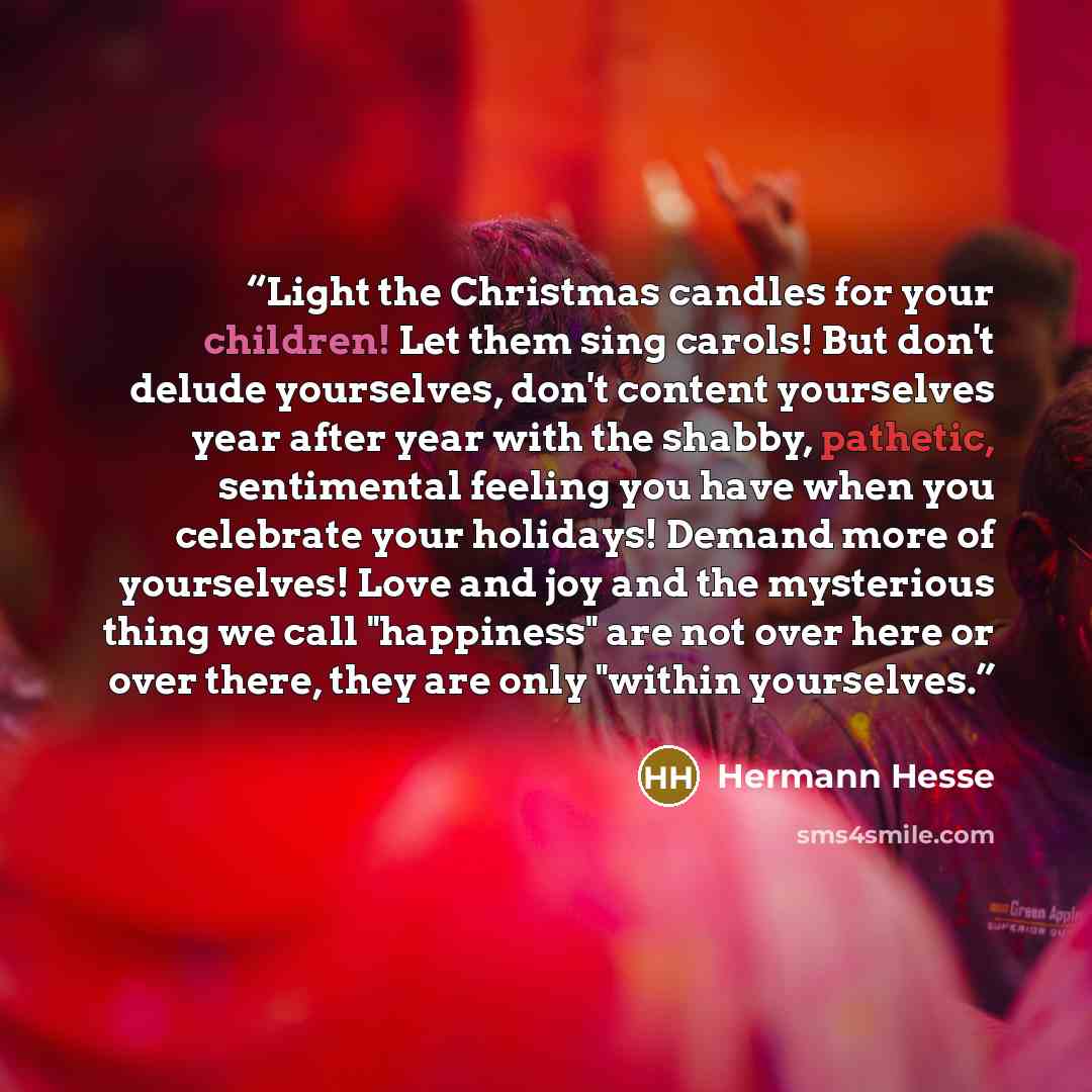 “Light the Christmas candles for your children! Let them sing carols! But don't delude yourselves, don't content yourselves year after year with the shabby, pathetic, sentimental feeling you have when you celebrate your holidays! Demand more of yourselves! Love and joy and the mysterious thing we…” quote by Hermann Hesse