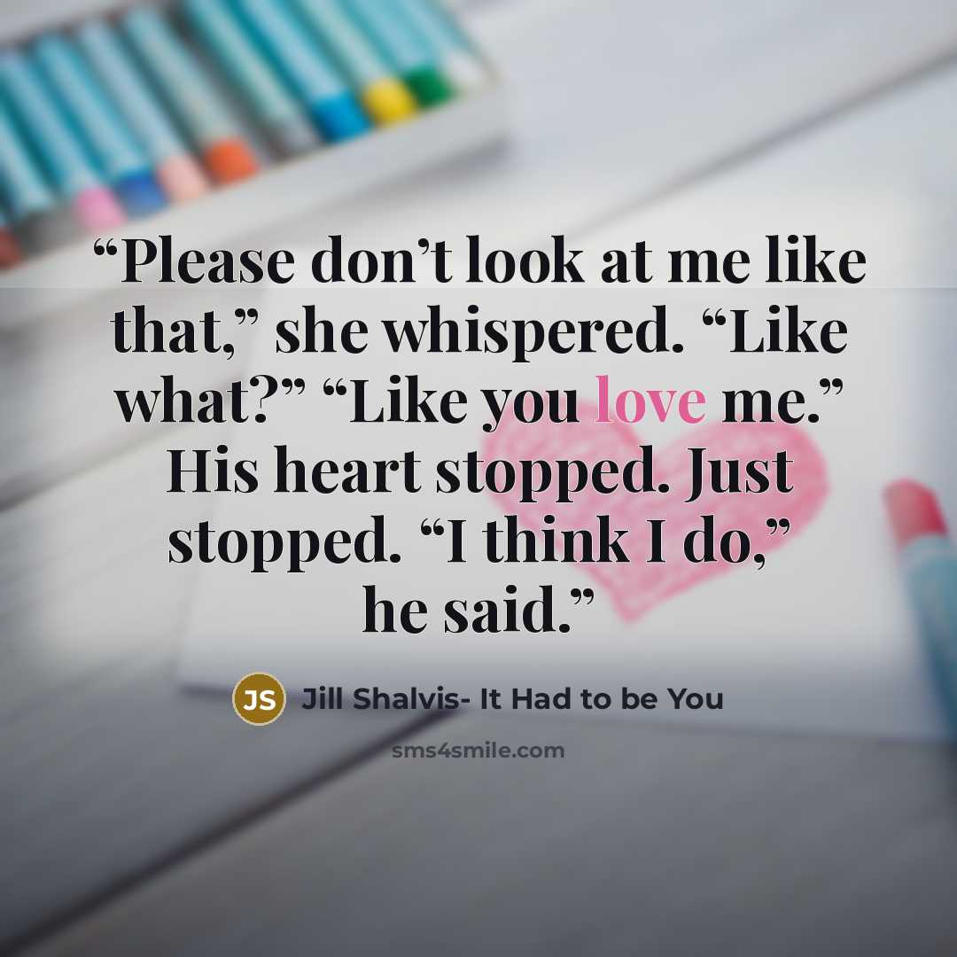 “Please don’t look at me like that,” she whispered. “Like what?” “Like you love me.” His heart stopped. Just stopped. “I think I do,” he said.” quote by Jill Shalvis- It Had to be You
