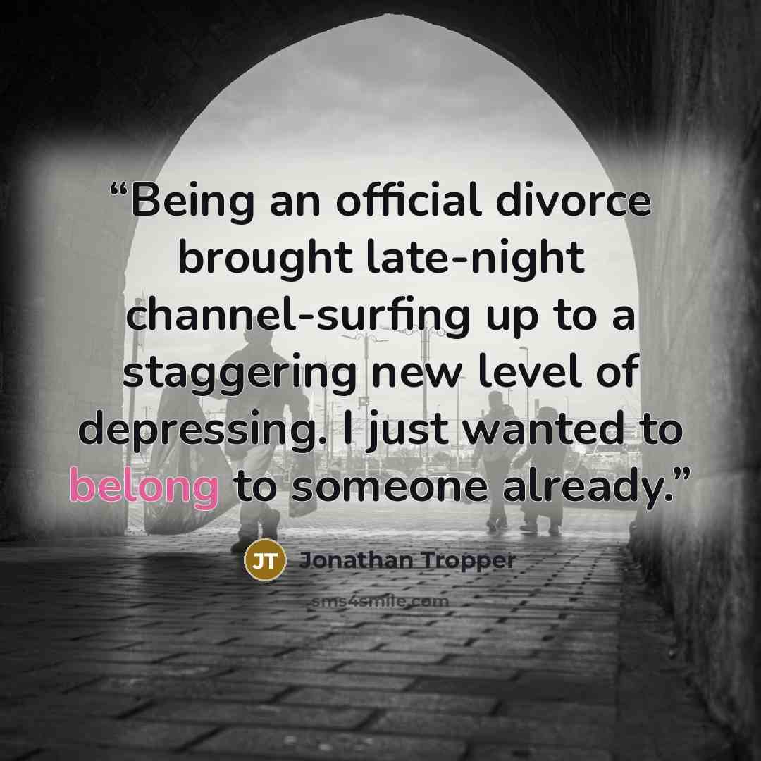 “Being an official divorce brought late-night channel-surfing up to a staggering new level of depressing. I just wanted to belong to someone already.” quote by Jonathan Tropper