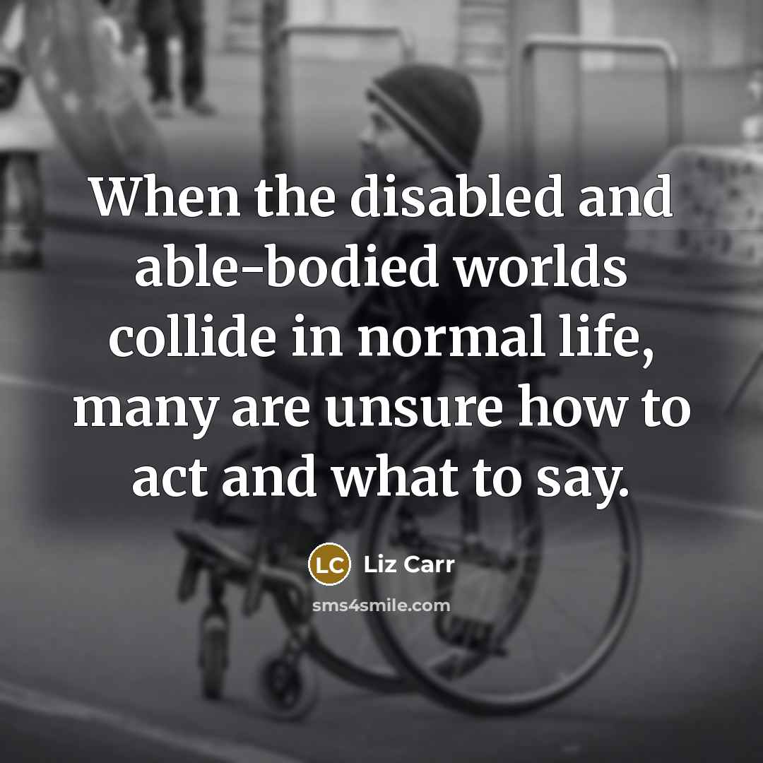 “When the disabled and able-bodied worlds collide in normal life, many are unsure how to act and what to say.” quote by Liz Carr