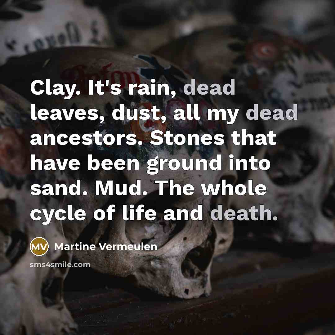 “Clay. It's rain, dead leaves, dust, all my dead ancestors. Stones that have been ground into sand. Mud. The whole cycle of life and death.” quote by Martine Vermeulen