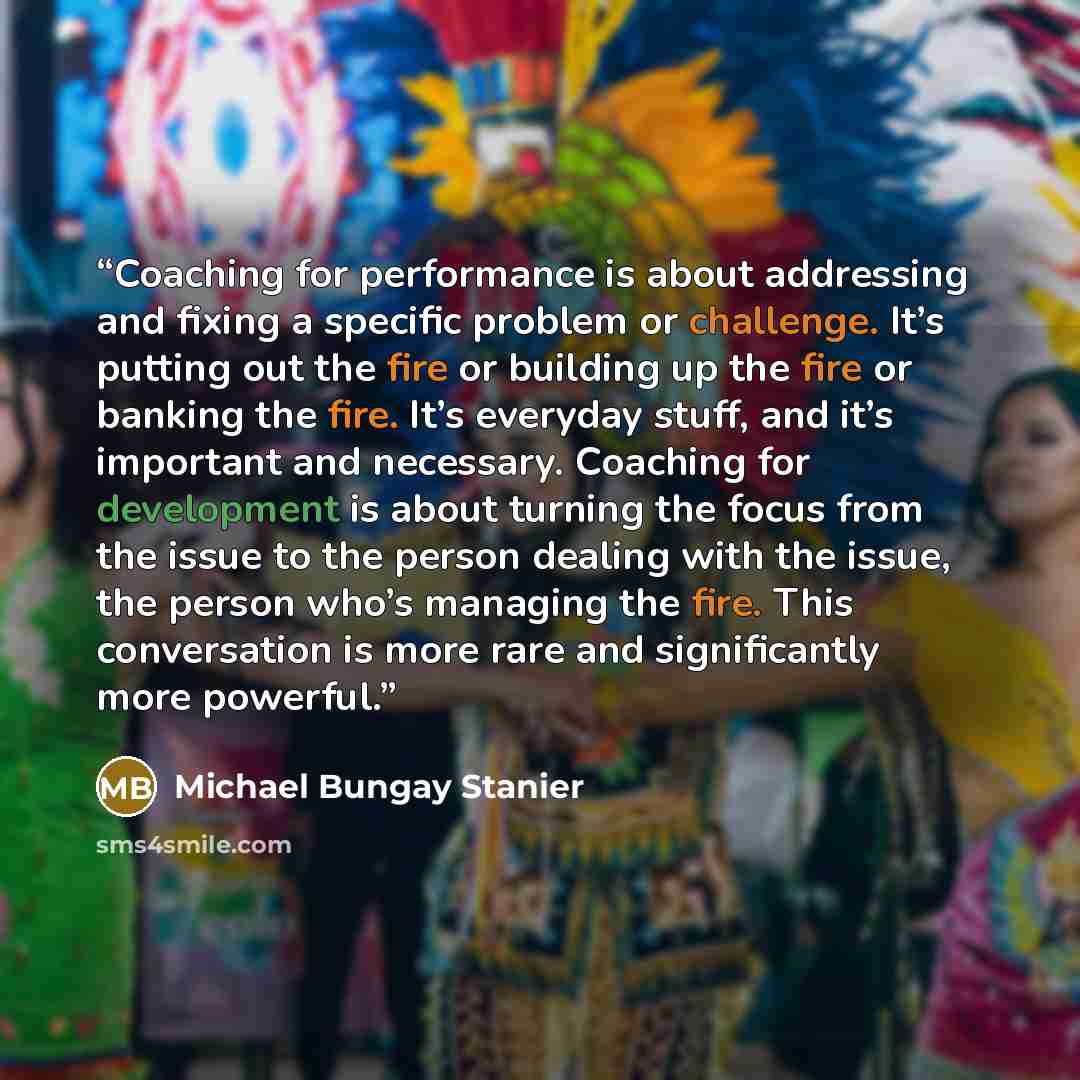 “Coaching for performance is about addressing and fixing a specific problem or challenge. It’s putting out the fire or building up the fire or banking the fire. It’s everyday stuff, and it’s important and necessary. Coaching for development is about turning the focus from the issue to the person…” quote by Michael Bungay Stanier