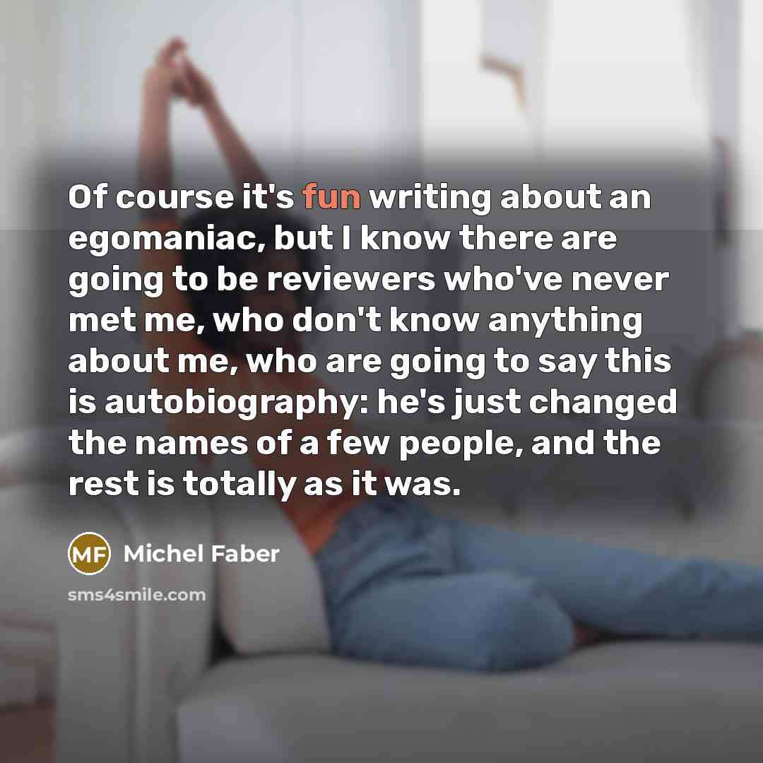 “Of course it's fun writing about an egomaniac, but I know there are going to be reviewers who've never met me, who don't know anything about me, who are going to say this is autobiography: he's just changed the names of a few people, and the rest is totally as it was.” quote by Michel Faber