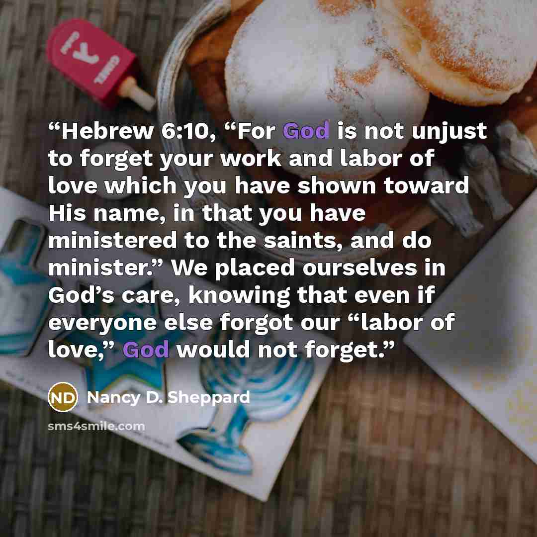“Hebrew 6:10, “For God is not unjust to forget your work and labor of love which you have shown toward His name, in that you have ministered to the saints, and do minister.” We placed ourselves in God’s care, knowing that even if everyone else forgot our “labor of love,” God would not forget.” quote by Nancy D. Sheppard