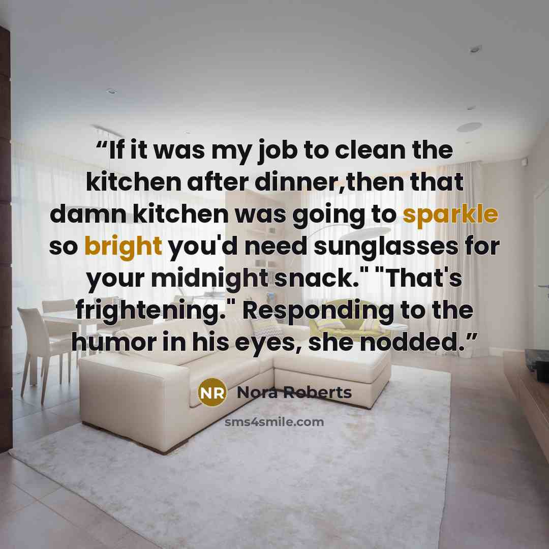 “If it was my job to clean the kitchen after dinner,then that damn kitchen was going to sparkle so bright you'd need sunglasses for your midnight snack." "That's frightening." Responding to the humor in his eyes, she nodded.” quote by Nora Roberts