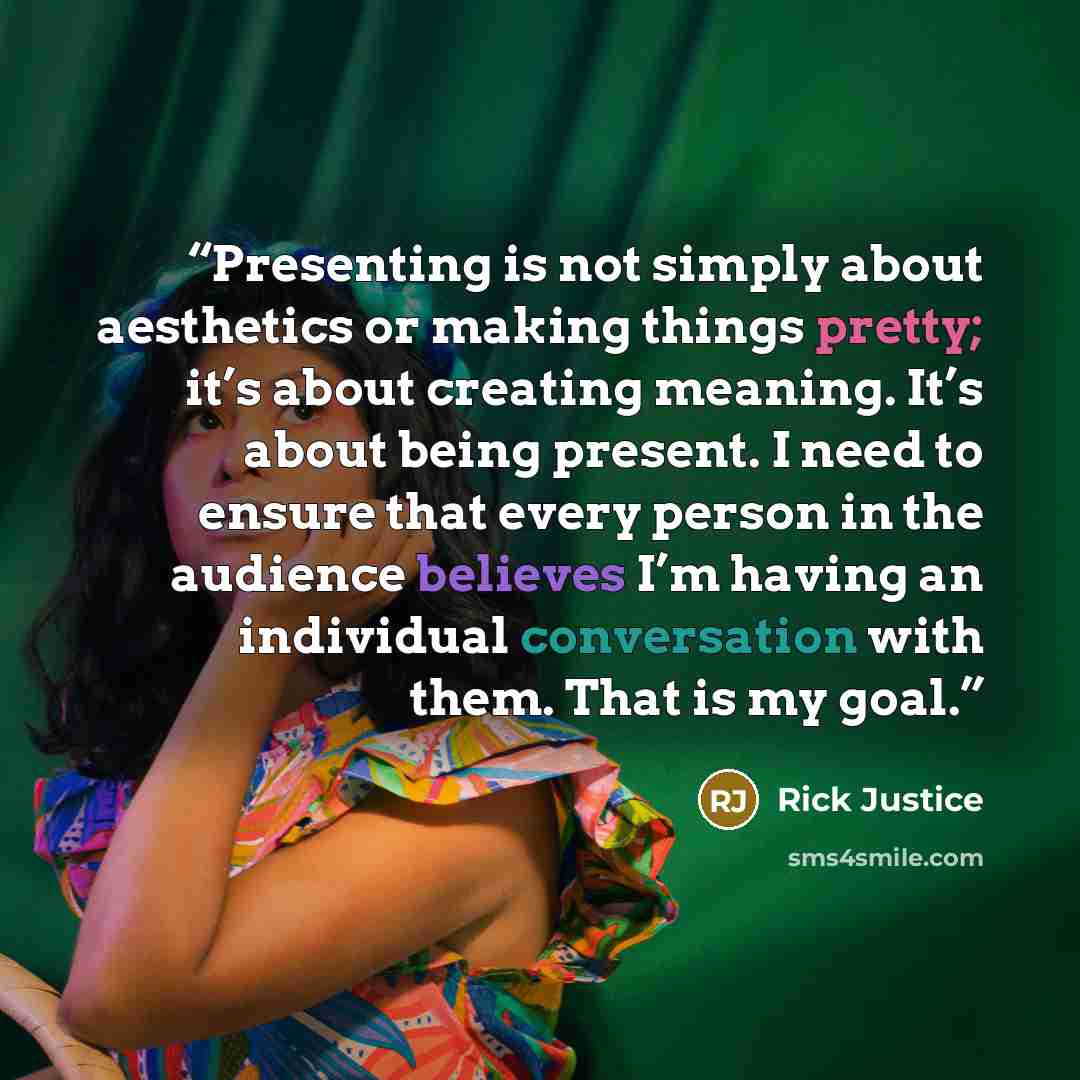 “Presenting is not simply about aesthetics or making things pretty; it’s about creating meaning. It’s about being present. I need to ensure that every person in the audience believes I’m having an individual conversation with them. That is my goal.” quote by Rick Justice