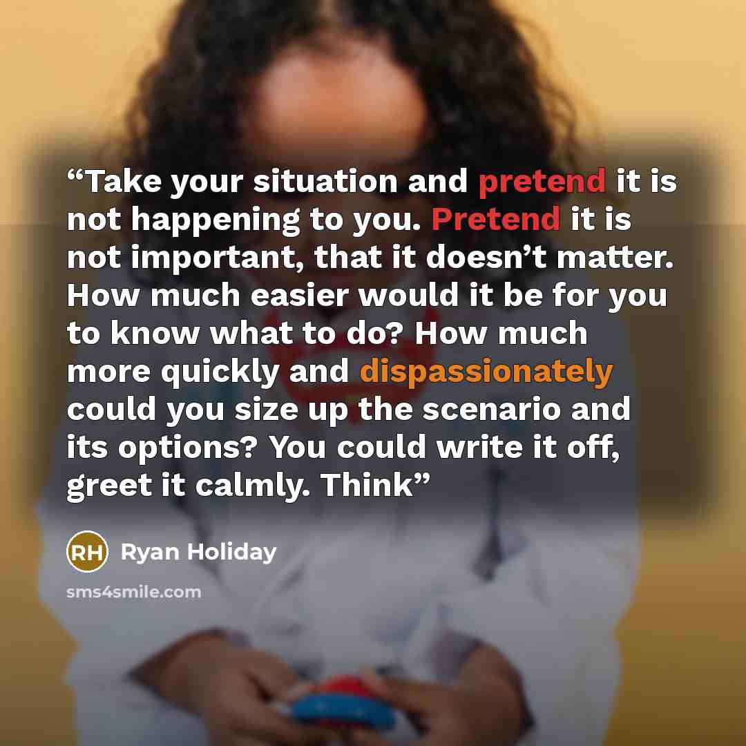 “Take your situation and pretend it is not happening to you. Pretend it is not important, that it doesn’t matter. How much easier would it be for you to know what to do? How much more quickly and dispassionately could you size up the scenario and its options? You could write it off, greet it…” quote by Ryan Holiday