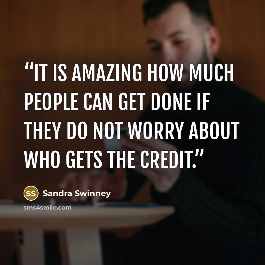 “It is amazing how much people can get done if they do not worry about who gets the credit.” quote by Sandra Swinney