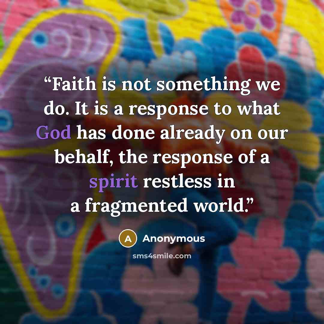 “Faith is not something we do. It is a response to what God has done already on our behalf, the response of a spirit restless in a fragmented world.” quote by Anonymous