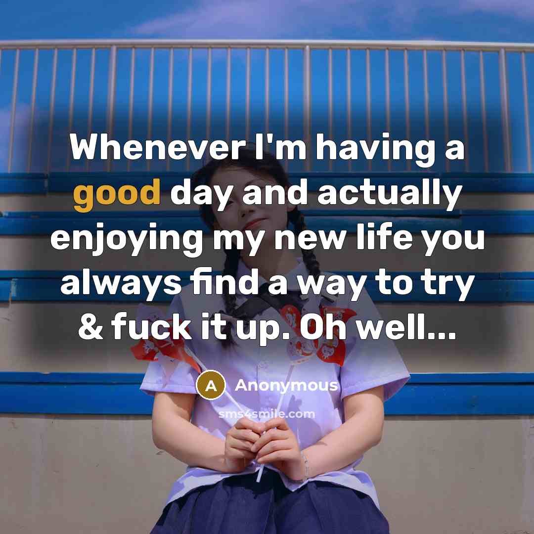 “Whenever I'm having a good day and actually enjoying my new life you always find a way to try & fuck it up. Oh well...” quote by Anonymous