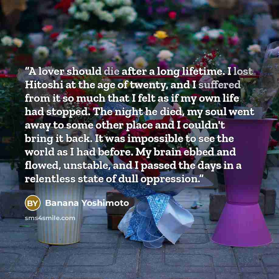 “A lover should die after a long lifetime. I lost Hitoshi at the age of twenty, and I suffered from it so much that I felt as if my own life had stopped. The night he died, my soul went away to some other place and I couldn't bring it back. It was impossible to see the world as I had before. My…” quote by Banana Yoshimoto