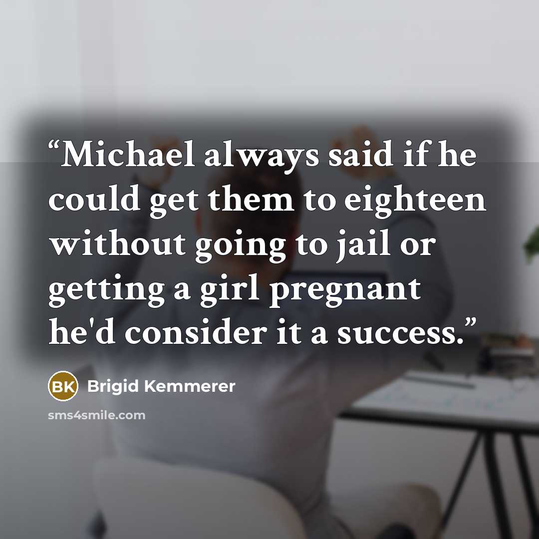 “Michael always said if he could get them to eighteen without going to jail or getting a girl pregnant he'd consider it a success.” quote by Brigid Kemmerer