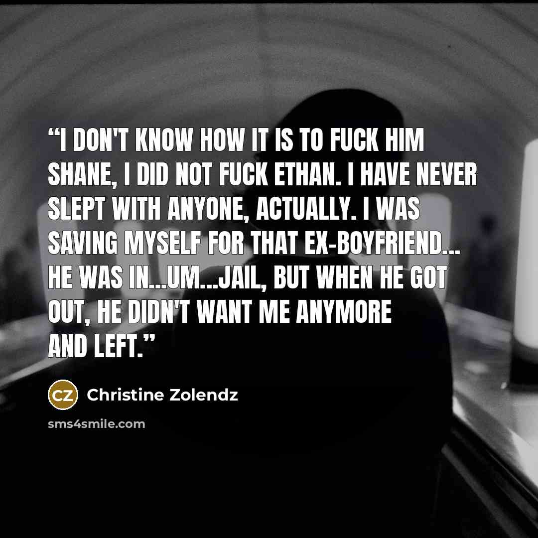 “I don't know how it is to fuck him Shane, I did not fuck Ethan. I have never slept with anyone, actually. I was saving myself for that ex-boyfriend... he was in...um...jail, but when he got out, he didn't want me anymore and left.” quote by Christine Zolendz