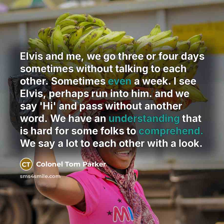 “Elvis and me, we go three or four days sometimes without talking to each other. Sometimes even a week. I see Elvis, perhaps run into him. and we say 'Hi' and pass without another word. We have an understanding that is hard for some folks to comprehend. We say a lot to each other with a look.” quote by Colonel Tom Parker