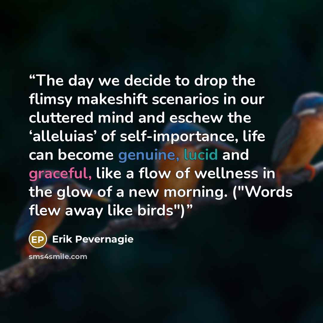 “The day we decide to drop the flimsy makeshift scenarios in our cluttered mind and eschew the ‘alleluias’ of self-importance, life can become genuine, lucid and graceful, like a flow of wellness in the glow of a new morning. ("Words flew away like birds")” quote by Erik Pevernagie
