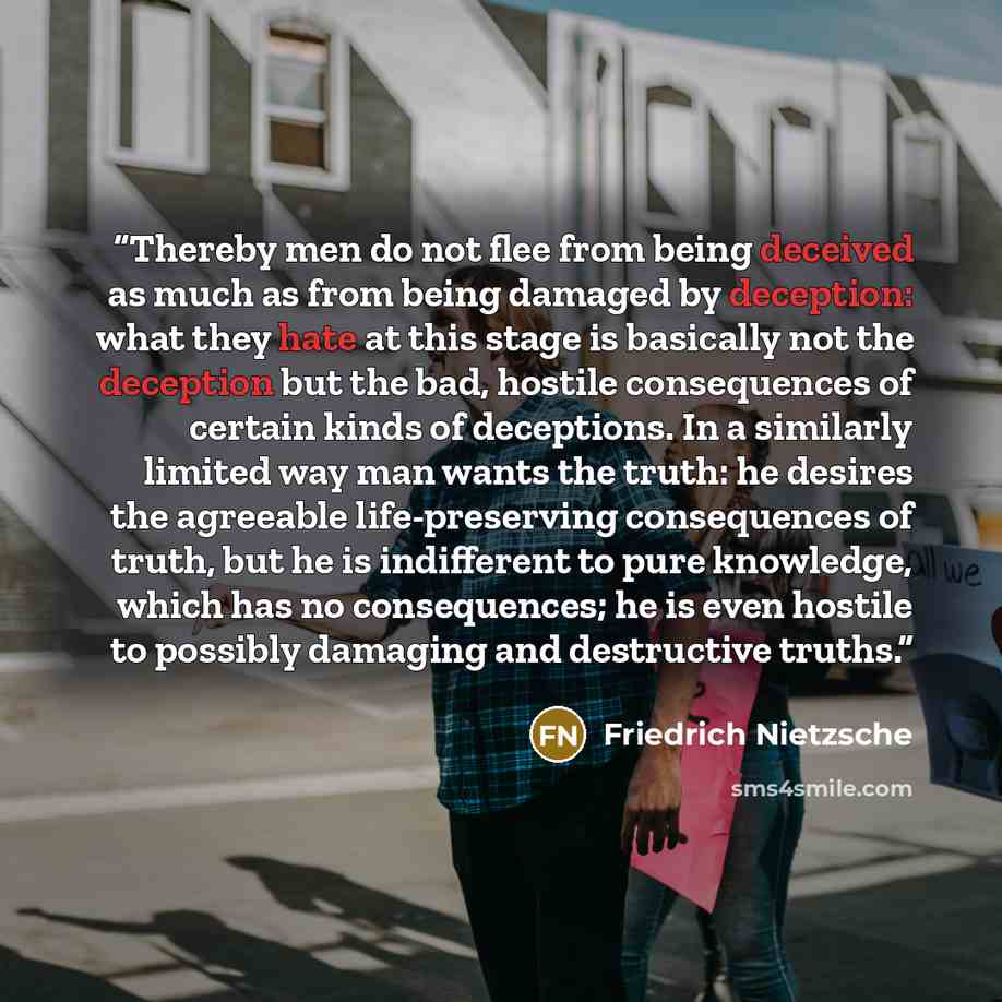 “Thereby men do not flee from being deceived as much as from being damaged by deception: what they hate at this stage is basically not the deception but the bad, hostile consequences of certain kinds of deceptions. In a similarly limited way man wants the truth: he desires the agreeable…” quote by Friedrich Nietzsche