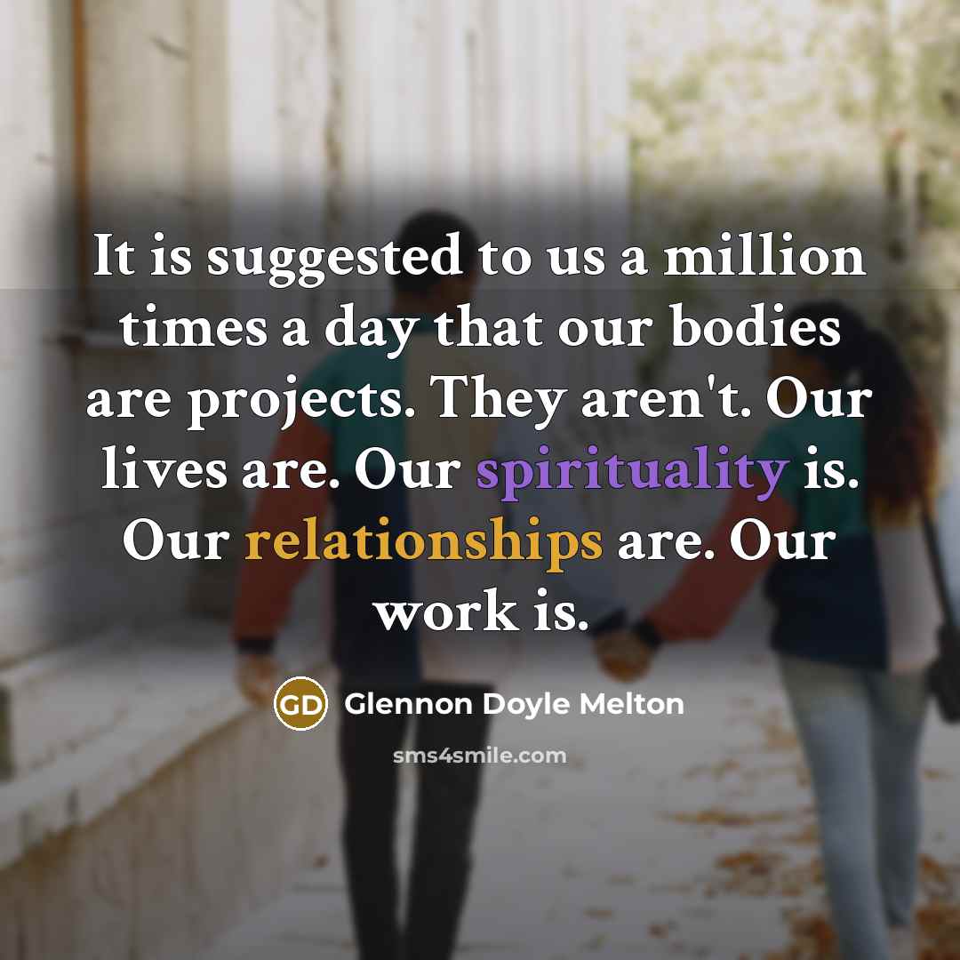 “It is suggested to us a million times a day that our bodies are projects. They aren't. Our lives are. Our spirituality is. Our relationships are. Our work is.” quote by Glennon Doyle Melton