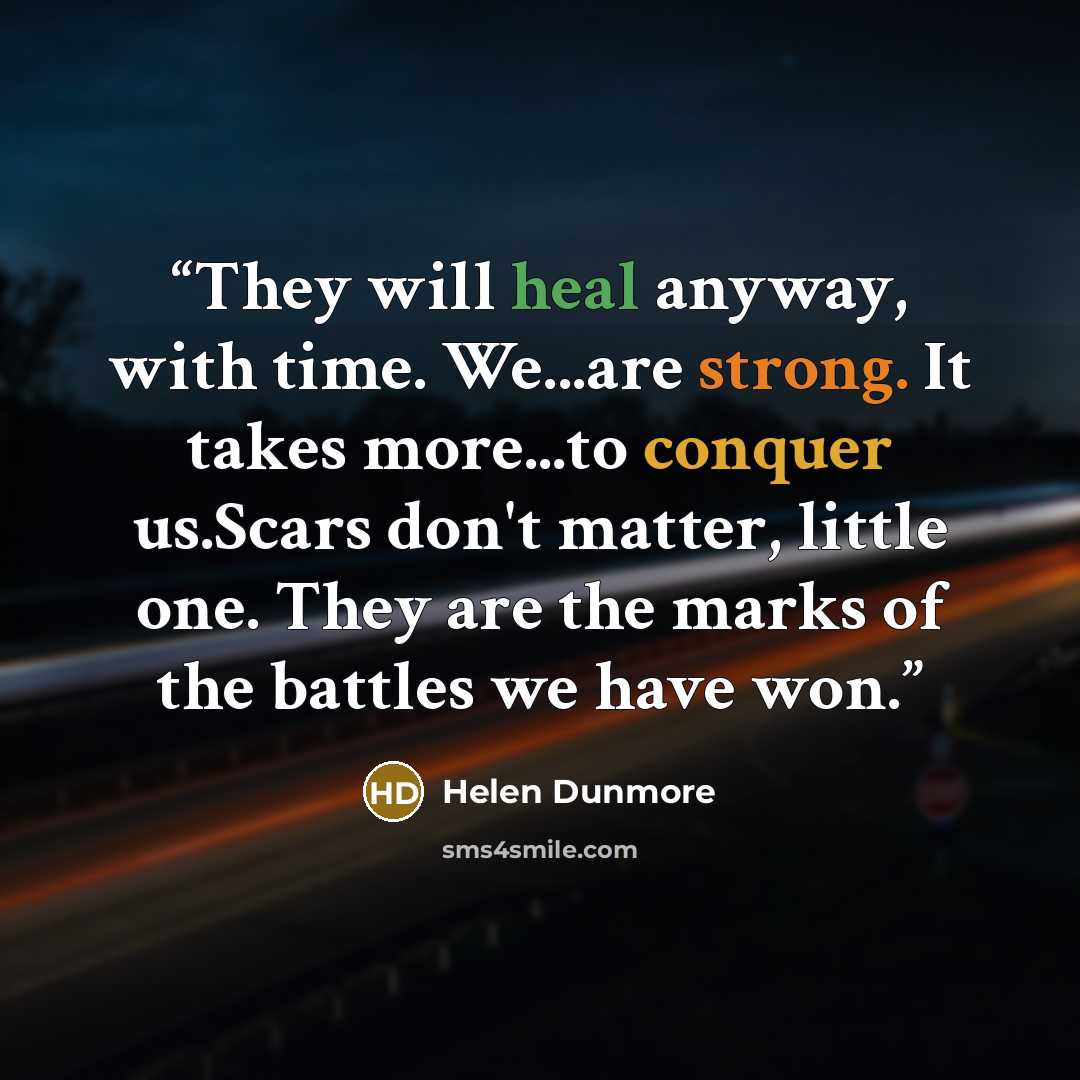 “They will heal anyway, with time. We...are strong. It takes more...to conquer us.Scars don't matter, little one. They are the marks of the battles we have won.” quote by Helen Dunmore
