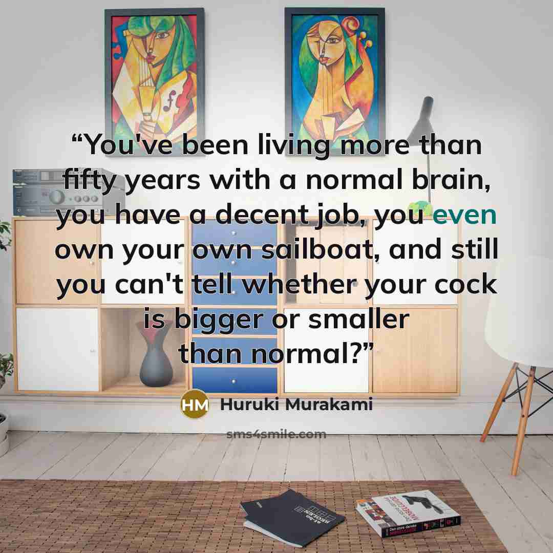 “You've been living more than fifty years with a normal brain, you have a decent job, you even own your own sailboat, and still you can't tell whether your cock is bigger or smaller than normal?” quote by Huruki Murakami