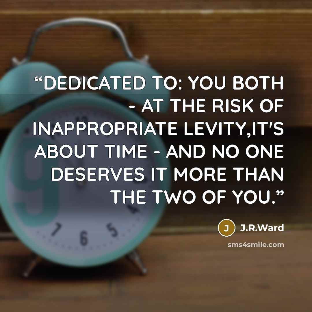 “DEDICATED TO: YOU BOTH - AT THE RISK OF INAPPROPRIATE LEVITY,IT'S ABOUT TIME - AND NO ONE DESERVES IT MORE THAN THE TWO OF YOU.” quote by J.R.Ward