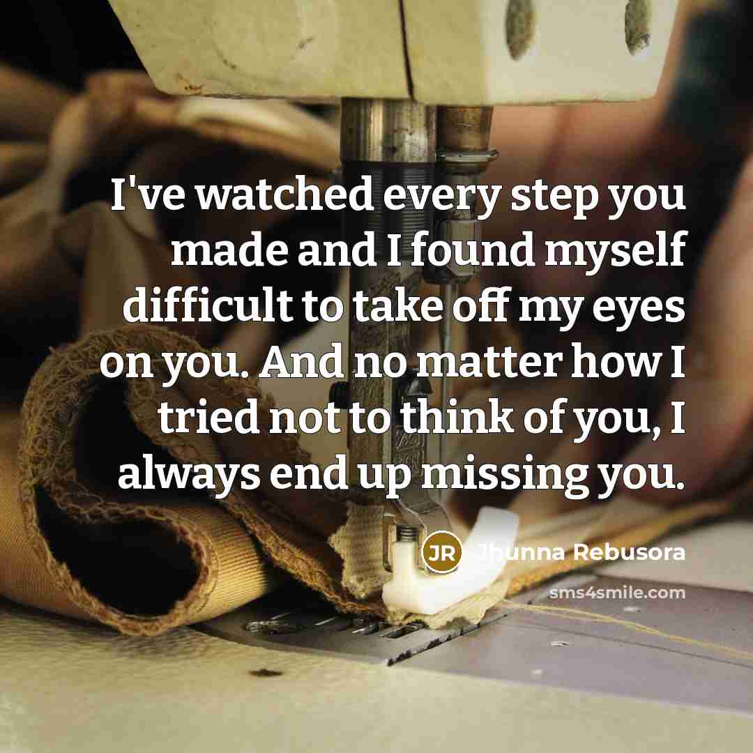 “I've watched every step you made and I found myself difficult to take off my eyes on you. And no matter how I tried not to think of you, I always end up missing you.” quote by Jhunna Rebusora