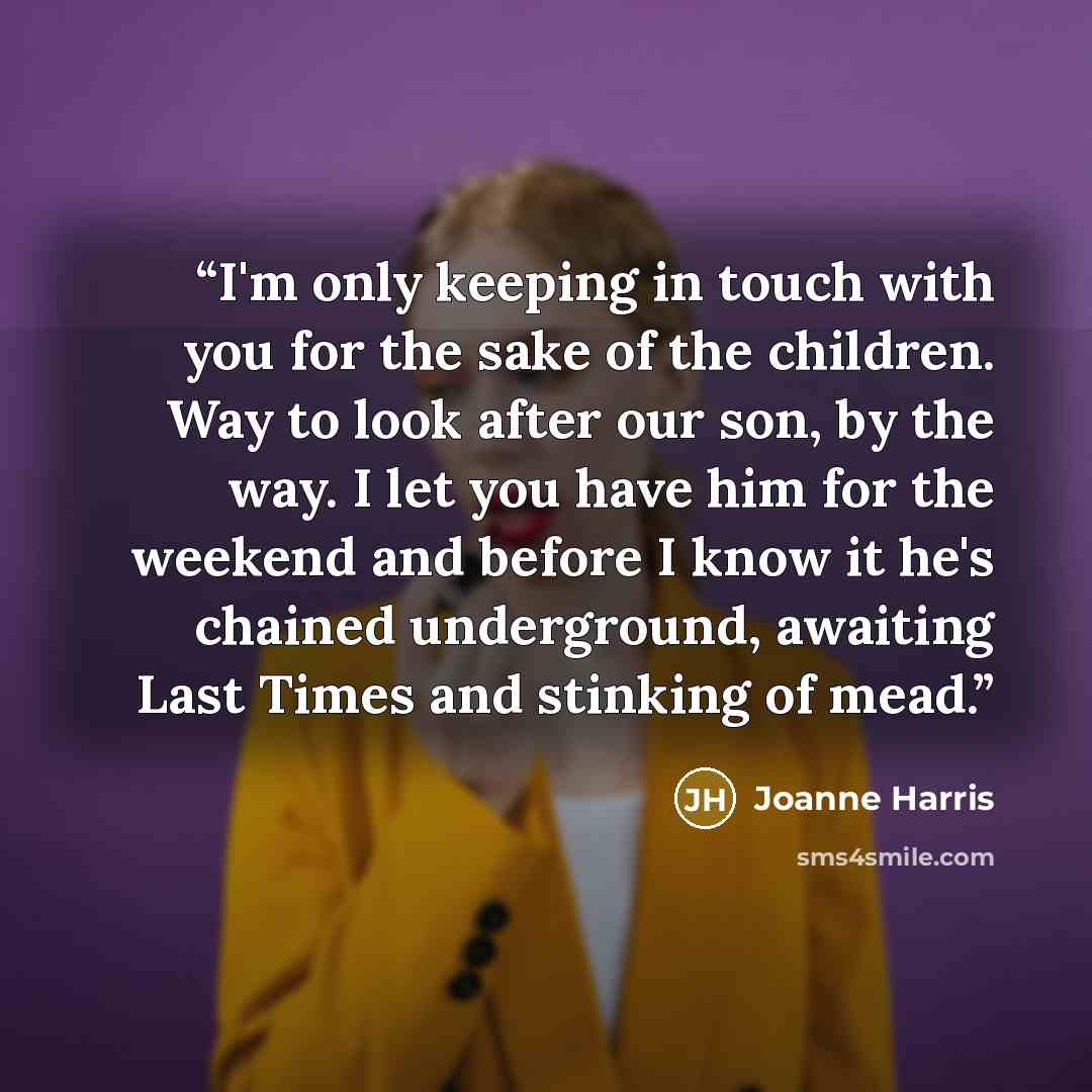 “I'm only keeping in touch with you for the sake of the children. Way to look after our son, by the way. I let you have him for the weekend and before I know it he's chained underground, awaiting Last Times and stinking of mead.” quote by Joanne Harris