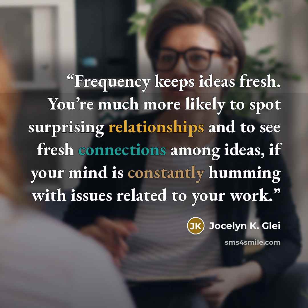 “Frequency keeps ideas fresh. You’re much more likely to spot surprising relationships and to see fresh connections among ideas, if your mind is constantly humming with issues related to your work.” quote by Jocelyn K. Glei