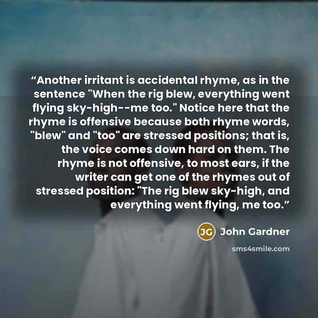 “Another irritant is accidental rhyme, as in the sentence "When the rig blew, everything went flying sky-high--me too." Notice here that the rhyme is offensive because both rhyme words, "blew" and "too" are stressed positions; that is, the voice comes down hard on them. The rhyme is not offensive…” quote by John Gardner