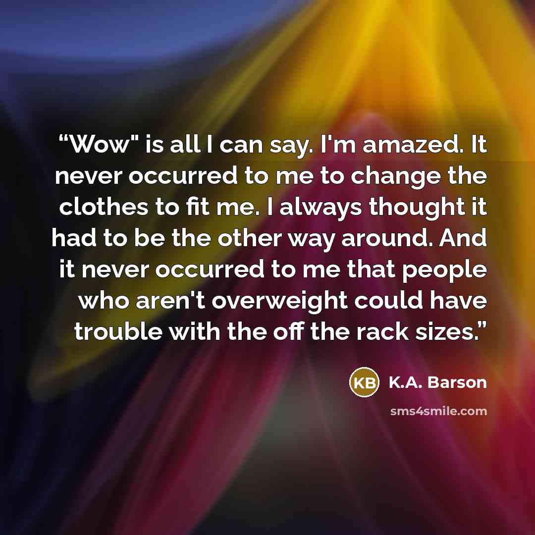 “Wow" is all I can say. I'm amazed. It never occurred to me to change the clothes to fit me. I always thought it had to be the other way around. And it never occurred to me that people who aren't overweight could have trouble with the off the rack sizes.” quote by K.A. Barson