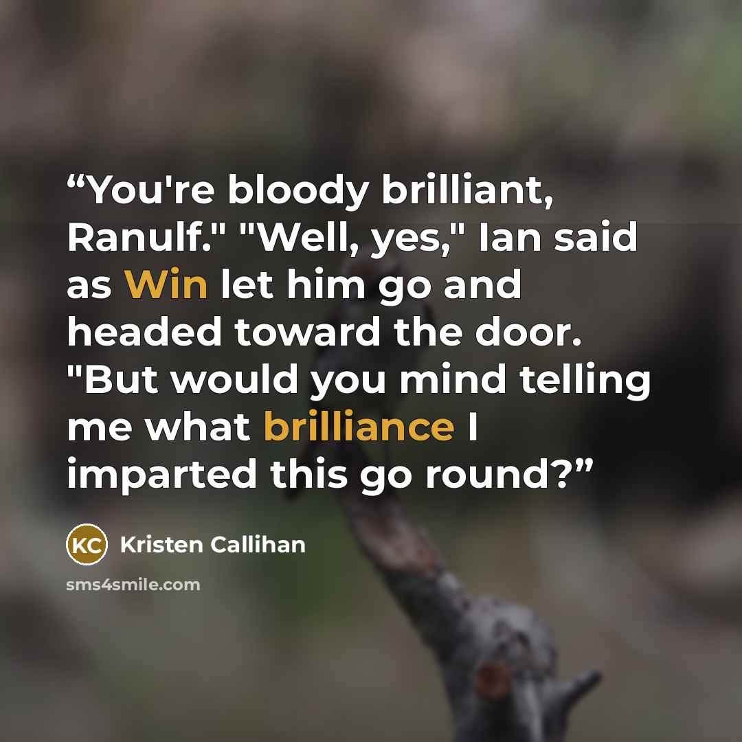 “You're bloody brilliant, Ranulf." "Well, yes," Ian said as Win let him go and headed toward the door. "But would you mind telling me what brilliance I imparted this go round?” quote by Kristen Callihan