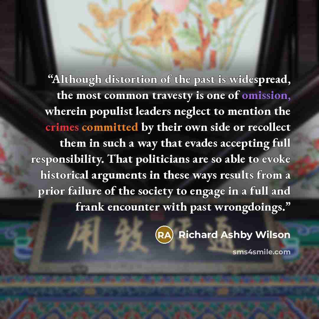 “Although distortion of the past is widespread, the most common travesty is one of omission, wherein populist leaders neglect to mention the crimes committed by their own side or recollect them in such a way that evades accepting full responsibility. That politicians are so able to evoke historical…” quote by Richard Ashby Wilson