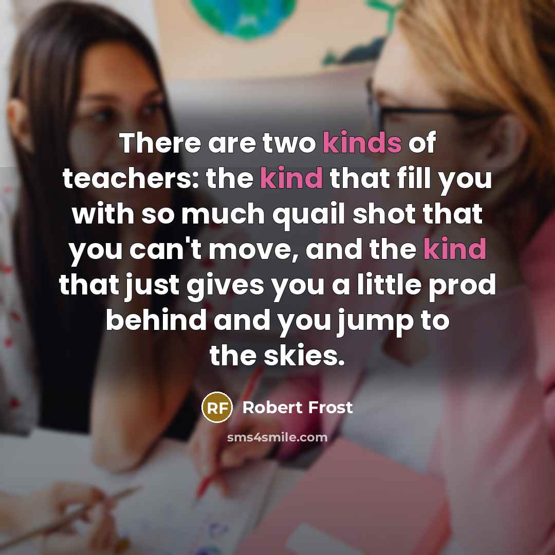 “There are two kinds of teachers: the kind that fill you with so much quail shot that you can't move, and the kind that just gives you a little prod behind and you jump to the skies.” quote by Robert Frost