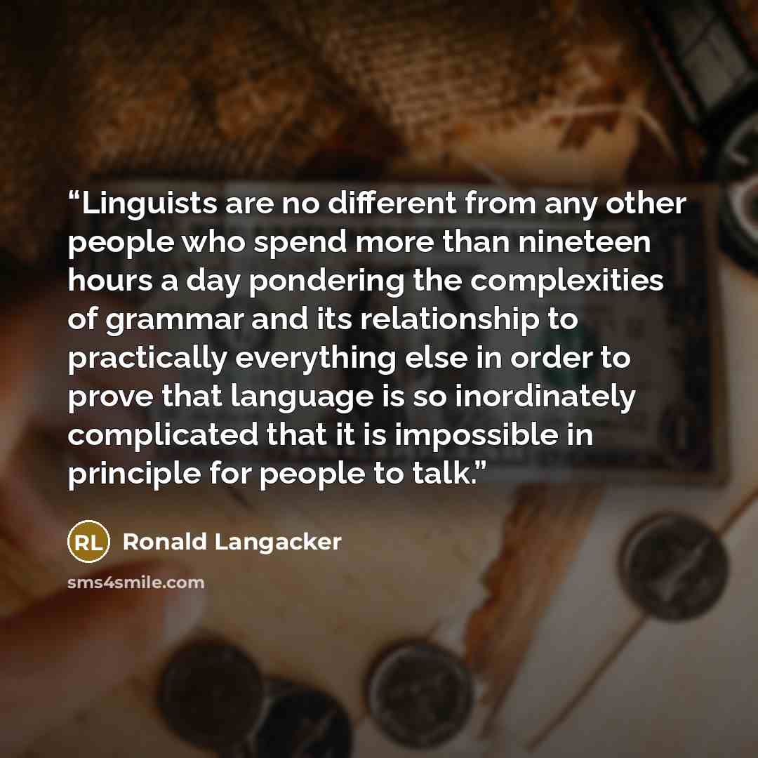 “Linguists are no different from any other people who spend more than nineteen hours a day pondering the complexities of grammar and its relationship to practically everything else in order to prove that language is so inordinately complicated that it is impossible in principle for people to talk.” quote by Ronald Langacker