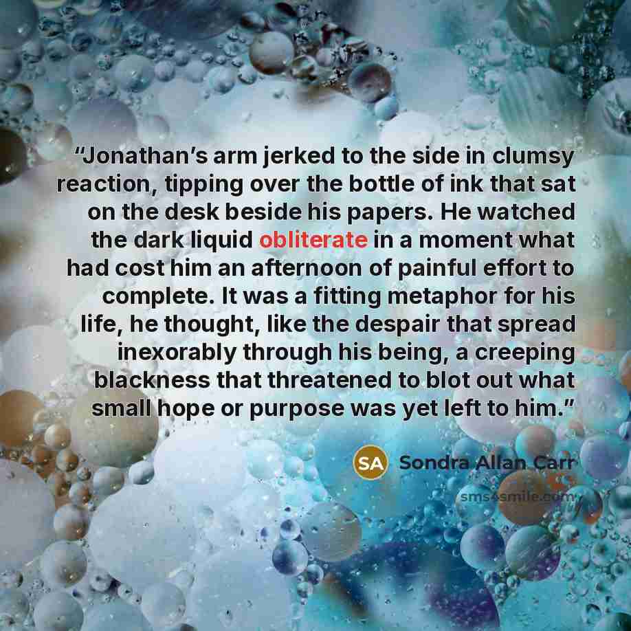 “Jonathan’s arm jerked to the side in clumsy reaction, tipping over the bottle of ink that sat on the desk beside his papers. He watched the dark liquid obliterate in a moment what had cost him an afternoon of painful effort to complete. It was a fitting metaphor for his life, he thought, like the…” quote by Sondra Allan Carr