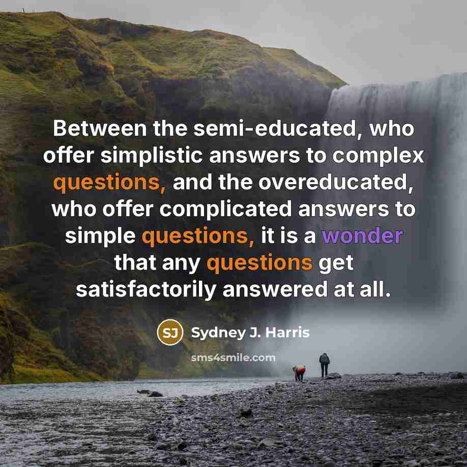 “Between the semi-educated, who offer simplistic answers to complex questions, and the overeducated, who offer complicated answers to simple questions, it is a wonder that any questions get satisfactorily answered at all.” quote by Sydney J. Harris