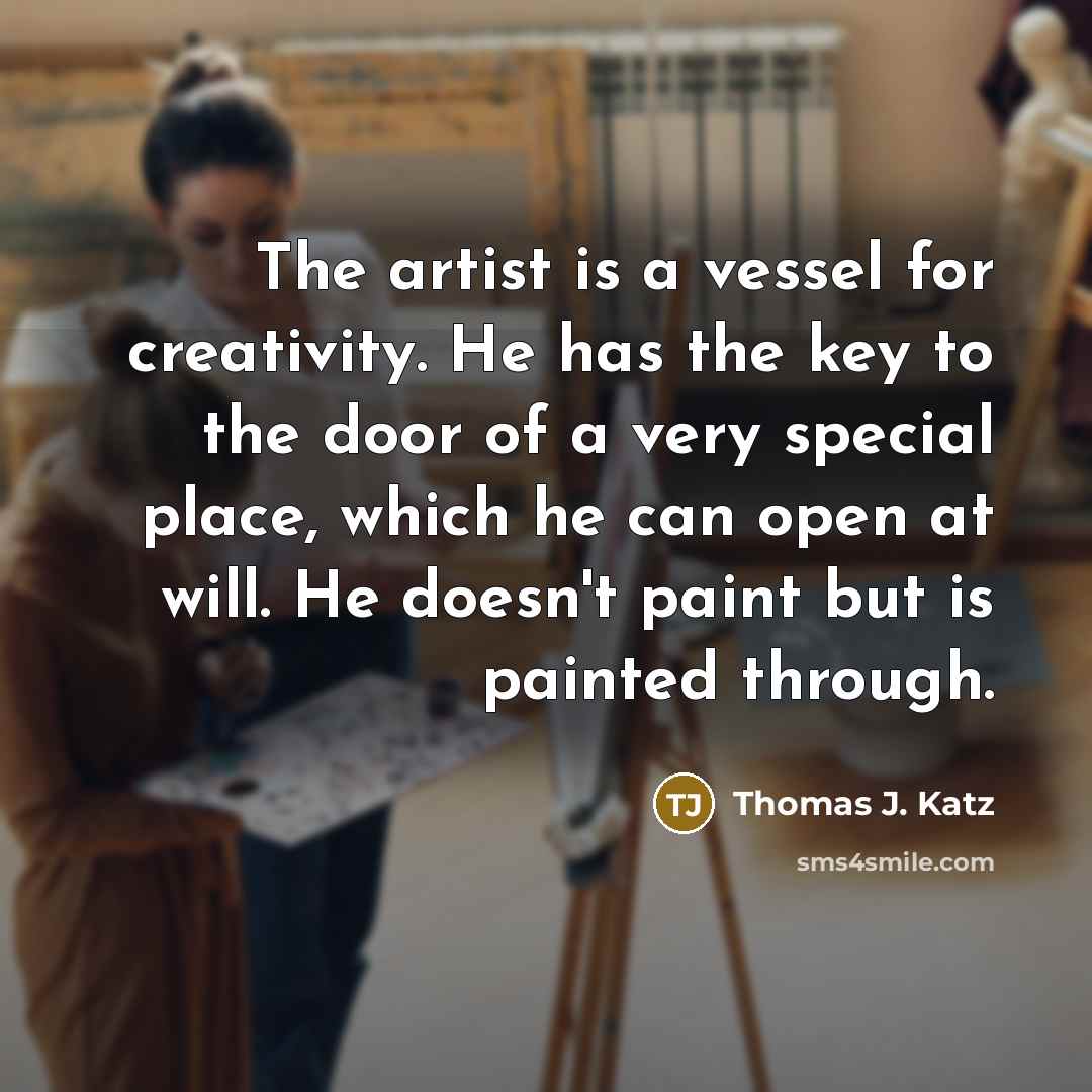 “The artist is a vessel for creativity. He has the key to the door of a very special place, which he can open at will. He doesn't paint but is painted through.” quote by Thomas J. Katz