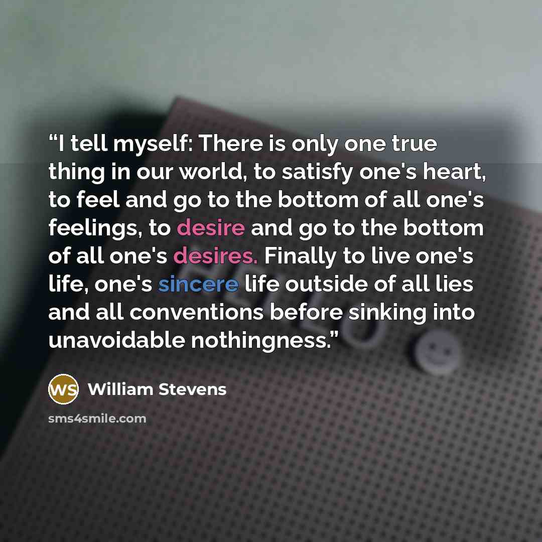“I tell myself: There is only one true thing in our world, to satisfy one's heart, to feel and go to the bottom of all one's feelings, to desire and go to the bottom of all one's desires. Finally to live one's life, one's sincere life outside of all lies and all conventions before sinking into…” quote by William Stevens