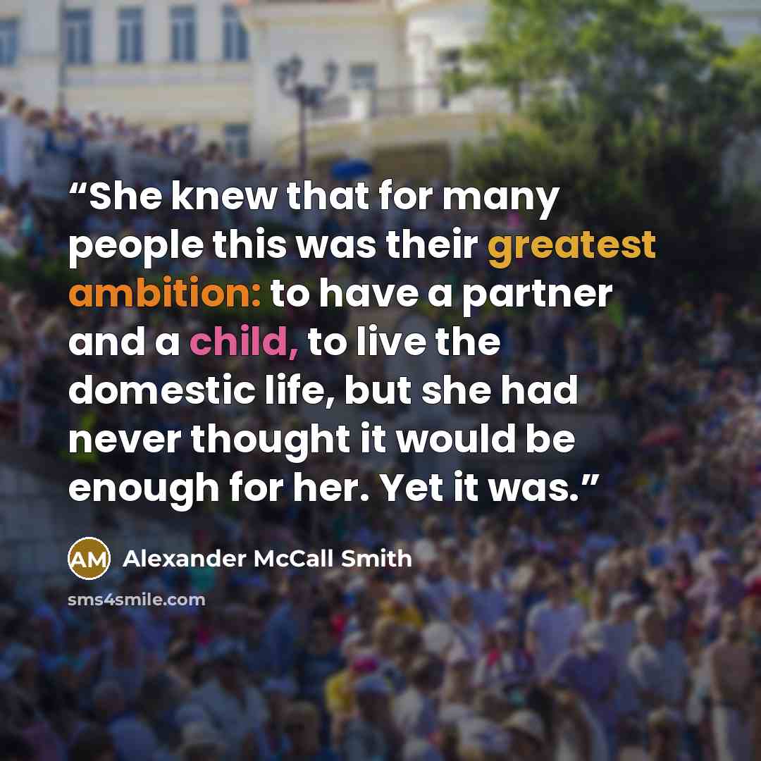 “She knew that for many people this was their greatest ambition: to have a partner and a child, to live the domestic life, but she had never thought it would be enough for her. Yet it was.” quote by Alexander McCall Smith
