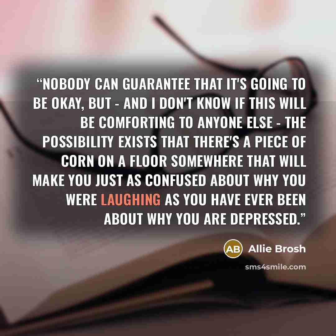 “Nobody can guarantee that it's going to be okay, but - and I don't know if this will be comforting to anyone else - the possibility exists that there's a piece of corn on a floor somewhere that will make you just as confused about why you were laughing as you have ever been about why you are…” quote by Allie Brosh