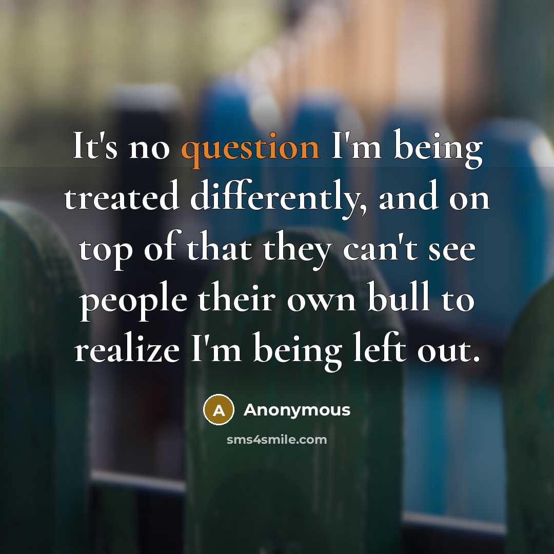 “It's no question I'm being treated differently, and on top of that they can't see people their own bull to realize I'm being left out.” quote by Anonymous