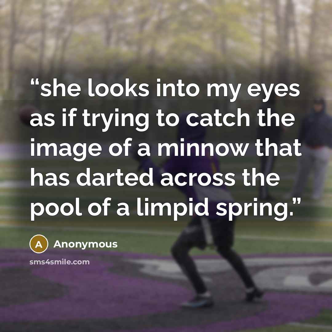 “she looks into my eyes as if trying to catch the image of a minnow that has darted across the pool of a limpid spring.” quote by Anonymous