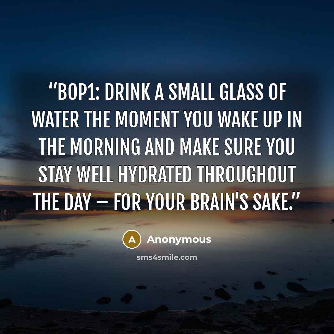 “BOP1: Drink a small glass of water the moment you wake up in the morning and make sure you stay well hydrated throughout the day – for your brain's sake.” quote by Anonymous