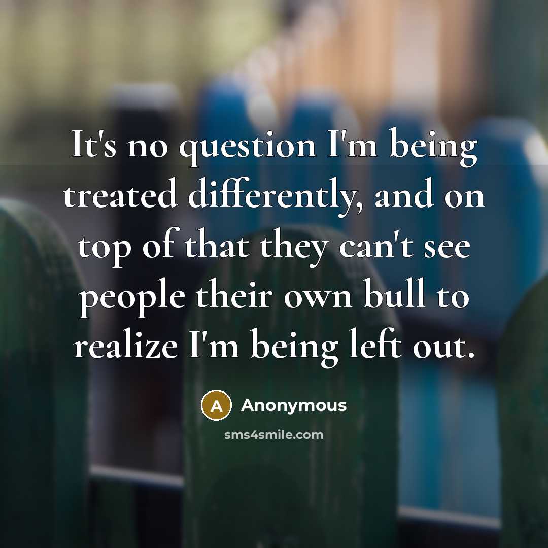 “It's no question I'm being treated differently, and on top of that they can't see people their own bull to realize I'm being left out.” quote by Anonymous