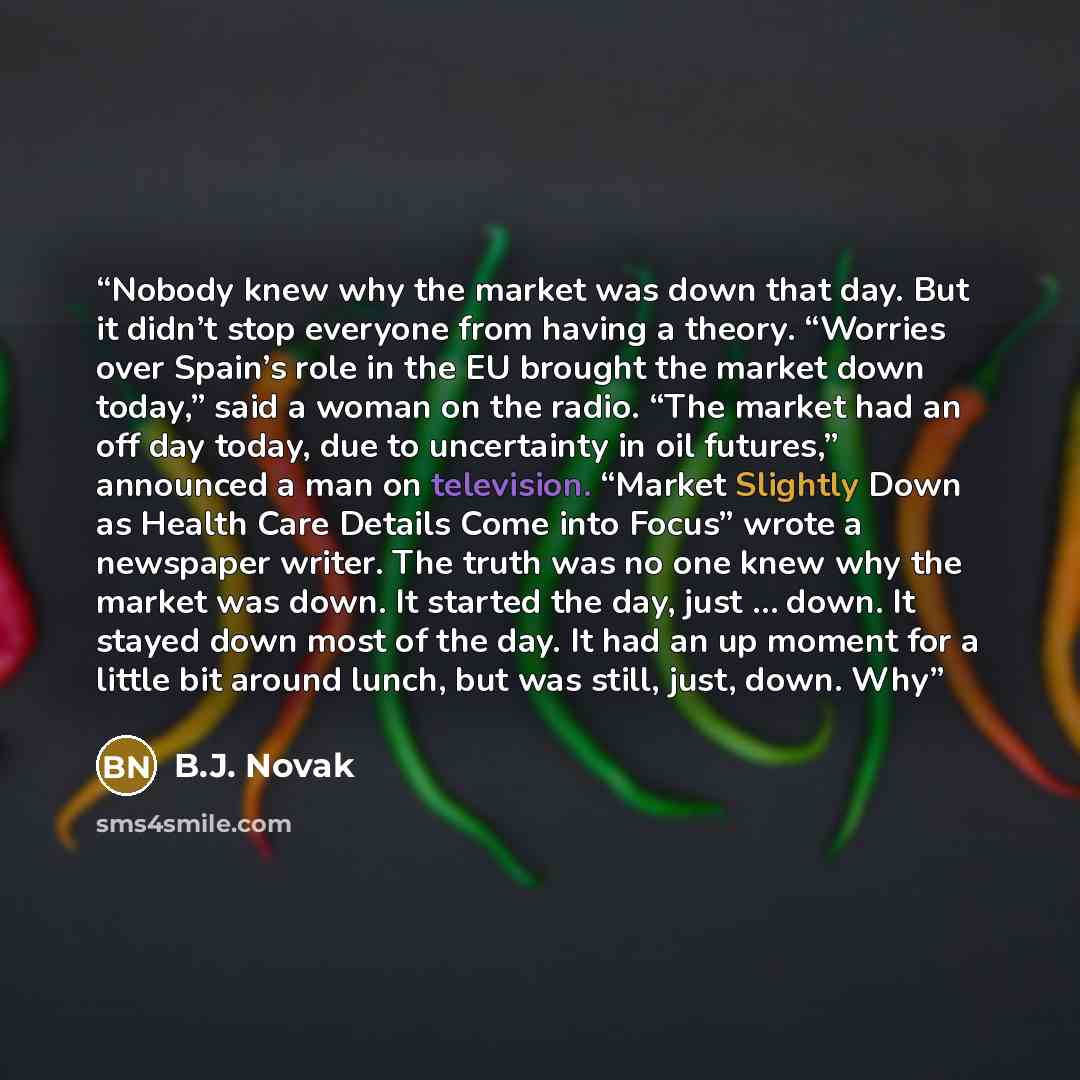 “Nobody knew why the market was down that day. But it didn’t stop everyone from having a theory. “Worries over Spain’s role in the EU brought the market down today,” said a woman on the radio. “The market had an off day today, due to uncertainty in oil futures,” announced a man on television…” quote by B.J. Novak