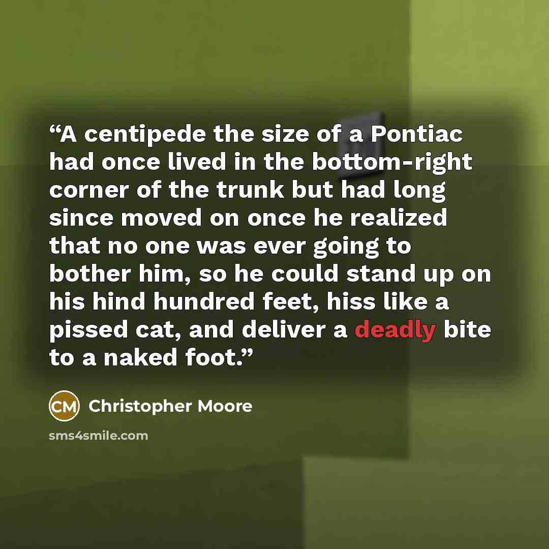 “A centipede the size of a Pontiac had once lived in the bottom-right corner of the trunk but had long since moved on once he realized that no one was ever going to bother him, so he could stand up on his hind hundred feet, hiss like a pissed cat, and deliver a deadly bite to a naked foot.” quote by Christopher Moore